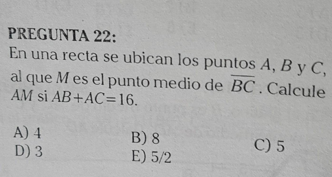 PREGUNTA 22:
En una recta se ubican los puntos A, B y C,
al que M es el punto medio de overline BC. Calcule
AM si AB+AC=16.
A) 4
B) 8
D) 3
C) 5
E) 5/2