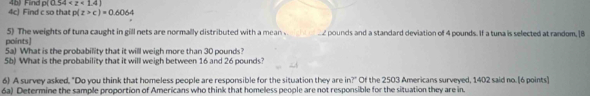4b) Find p(0.54
4c) Find c so that p(z>c)=0.6064
5) The weights of tuna caught in gill nets are normally distributed with a mean v eight of 22 pounds and a standard deviation of 4 pounds. If a tuna is selected at random, [8 
points] 
5a) What is the probability that it will weigh more than 30 pounds? 
5b) What is the probability that it will weigh between 16 and 26 pounds? 
6) A survey asked, "Do you think that homeless people are responsible for the situation they are in?" Of the 2503 Americans surveyed, 1402 said no. [6 points] 
6a) Determine the sample proportion of Americans who think that homeless people are not responsible for the situation they are in.