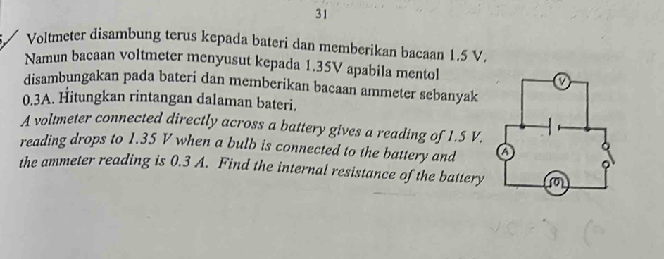 Voltmeter disambung terus kepada bateri dan memberikan bacaan 1.5 V. 
Namun bacaan voltmeter menyusut kepada 1.35V apabila mentol 
disambungakan pada bateri dan memberikan bacaan ammeter sebanyak
0.3A. Hitungkan rintangan dalaman bateri. 
A voltmeter connected directly across a battery gives a reading of 1.5 V. 
reading drops to 1.35 V when a bulb is connected to the battery and 
the ammeter reading is 0.3 A. Find the internal resistance of the battery