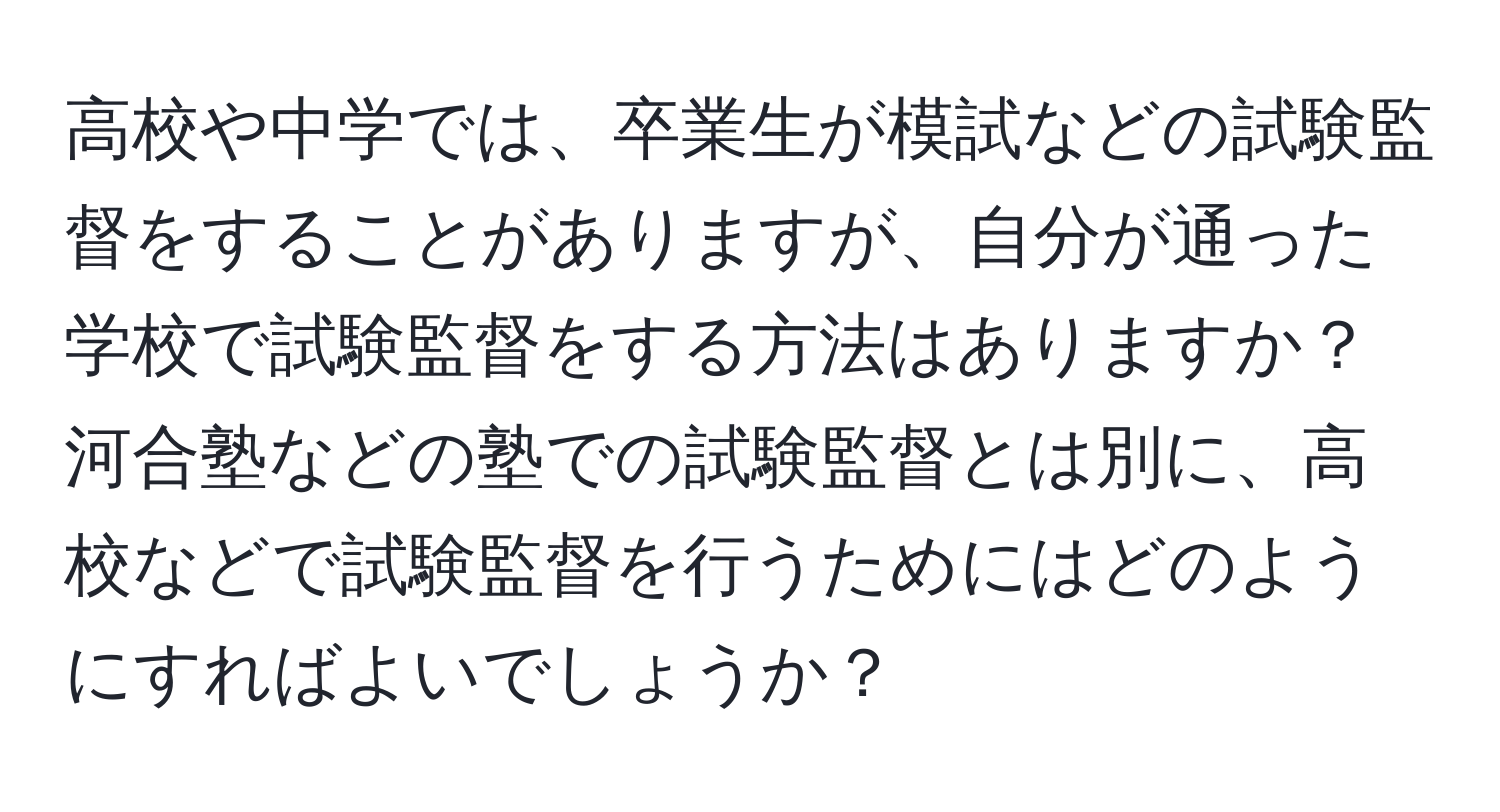 高校や中学では、卒業生が模試などの試験監督をすることがありますが、自分が通った学校で試験監督をする方法はありますか？河合塾などの塾での試験監督とは別に、高校などで試験監督を行うためにはどのようにすればよいでしょうか？