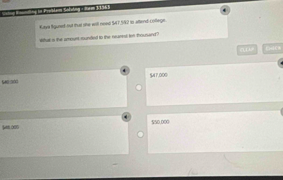 Using Rounding in Problem Solving - Item 33363
4
Kaya figured out that she will need $47,592 to attend college.
What is the amount rounded to the nearest ten thousand?
CLEAP (+EC1
540.000 $47,000
548 000 $50,000