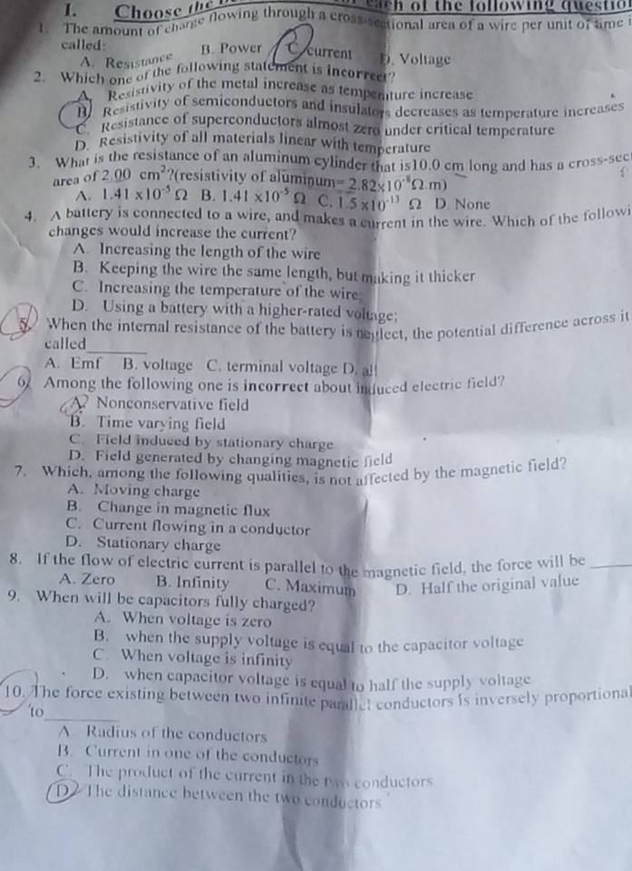 Choose the  s a t h of the following ques ti  
1. The amount of charge flowing through a cross-sectional area of a wire per unit of tme
called B. Power current D. Voltage
A. Resistance
2. Which one of the following statement is incorrect?
A Resistivity of the metal increase as tempenture increase
Be  Resistivity of semiconductors and insulators decreases as temperature increases
C Resistance of superconductors almost zero under crítical temperature
D. Resistivity of all materials linear with temperature
3. What is the resistance of an aluminum cylinder that is10.0 cm long and has a cross-sec
area of 2.00cm^2 ?(resistivity of aluminum =2.82* 10^(-8)Omega .m)
A. 1.41* 10^(-5)Omega B. 1.41* 10^(-5)Omega C. 1.5* 10^(-13)Omega D None
4. A battery is connected to a wire, and makes a current in the wire. Which of the followi
changes would increase the current?
A. Increasing the length of the wire
B. Keeping the wire the same length, but making it thicker
C. Increasing the temperature of the wire
D. Using a battery with a higher-rated voltage;
5. When the internal resistance of the battery is reglect, the potential difference across it
_
called
A. Emf B. voltage C. terminal voltage D. a!
6 Among the following one is incorrect about induced electric field?
Nonconservative field
B. Time varying field
C. Field induced by stationary charge
D. Field generated by changing magnetic field
7. Which, among the following qualities, is not affected by the magnetic field?
A. Moving charge
B. Change in magnetic flux
C. Current flowing in a conductor
D. Stationary charge
8. If the flow of electric current is parallel to the magnetic field, the force will be_
A. Zero B. Infinity C. Maximum D. Half the original value
9. When will be capacitors fully charged?
A. When voltage is zero
B. when the supply voltage is equal to the capacitor voltage
C. When voltage is infinity
D. when capacitor voltage is equal to half the supply voltage
10. The force existing between two infinite parallel conductors is inversely proportiona
to_
A. Radius of the conductors
B. Current in one of the conductors
C. The product of the current in the two conductors
D The distance between the two conductors