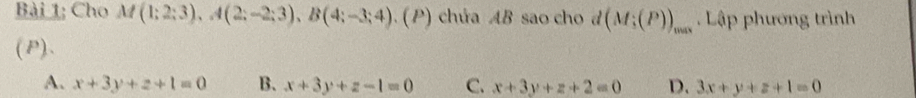 Bài 1; Cho M(1;2;3), A(2;-2;3), B(4;-3;4). (P) chứa AB sao cho d (M;(P))_max. Lập phương trình
(P).
A. x+3y+z+1=0 B. x+3y+z-1=0 C. x+3y+z+2=0 D. 3x+y+z+1=0