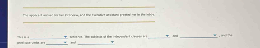 The applicant arrived for her interview, and the executive assistant greeted her in the lobby. 
_ 
_ 
This is a sentence. The subjects of the independent clauses are _and _, and the 
predicate verbs are _and_