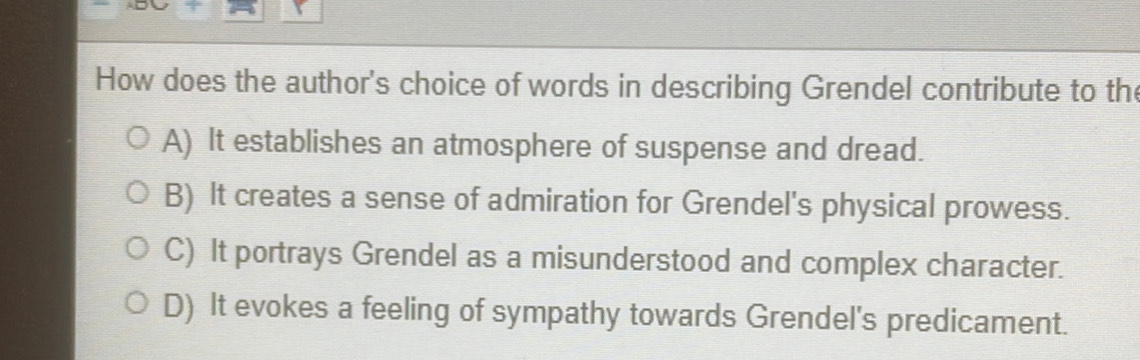 How does the author's choice of words in describing Grendel contribute to the
A) It establishes an atmosphere of suspense and dread.
B) It creates a sense of admiration for Grendel's physical prowess.
C) It portrays Grendel as a misunderstood and complex character.
D) It evokes a feeling of sympathy towards Grendel's predicament.