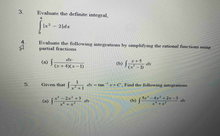 Evaluate the definite integral
∈tlimits _0^(4|x^2)-2|dx
4. Evaluate the following integrations by simplifying the rational functions using 
partial fractions 
(a) ∈t  dx· /(x+4)(x-1)  (b) ∈t  (x+5)/(x^2-1) dx
5. Given that ∈t  1/x^2+1 dx=tan^(-1)x+C , Find the following integrations 
(a) ∈t  (x^3-2x^2+3)/x^4+x^2 dx (b) ∈t  (5x^3-4x^2+2x-3)/x^4+x^2 dx