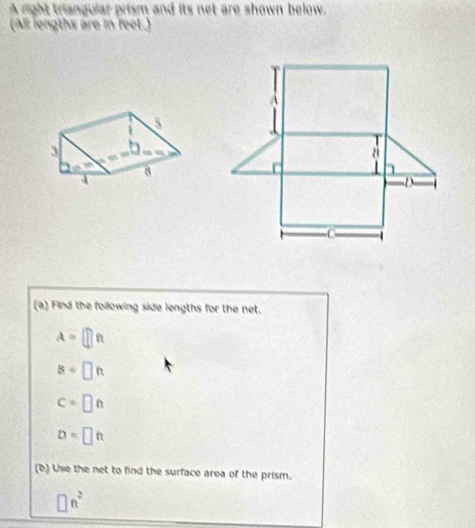 A right triangular prism and its net are shown below.
(AR lengths are in feet.)
(a) Find the following side lengths for the net.
A=□ ft
8=□ ft
c=□ ft
D=□ ft
(b) Use the net to find the surface area of the prism.
□ n^2