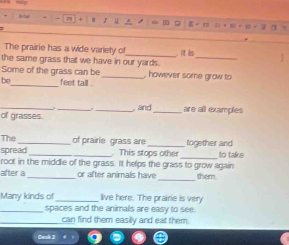 Nor'ank 79 z 
] 
The prairie has a wide variety of_ It is 
the same grass that we have in our yards._ 
Some of the grass can be_ , however some grow to 
be_ feet tall . 
__j 
_, and_ are all examples 
of grasses. 
The _of prairie grass are _together and 
spread _ This stops other _to take 
root in the middle of the grass. It helps the grass to grow again 
after a _or after animals have _them. 
Many kinds of_ live here. The prairie is very 
_spaces and the animals are easy to see. 
can find them easily and eat them. 
Cask 2