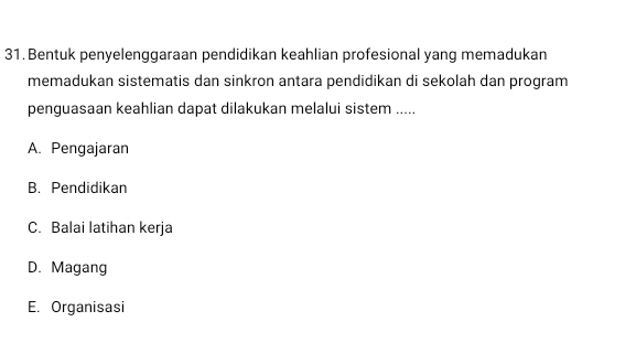 Bentuk penyelenggaraan pendidikan keahlian profesional yang memadukan
memadukan sistematis dan sinkron antara pendidikan di sekolah dan program
penguasaan keahlian dapat dilakukan melalui sistem .....
A. Pengajaran
B. Pendidikan
C. Balai latihan kerja
D. Magang
E. Organisasi