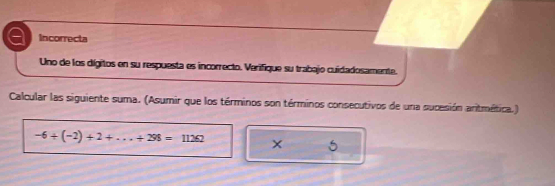 Incorrecta 
Uno de los dígitos en su respuesta es incorrecto. Verifique su trabajo cuidadosamente. 
Calcular las siguiente suma. (Asumir que los términos son términos consecutivos de una sucesión aritmética.)
-6+(-2)+2+...+298=11262
× 5