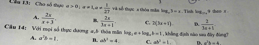 Cầu 13: Cho số thực a>0; a!= 1, a!=  1/27  và số thực x thỏa mãn log _a3=x. Tính log _27a9 theo x.
A.  2x/x+3 .
B.  2x/3x+1 .
C. 2(3x+1). D.  2/3x+1 . 
Câu 14: Với mọi số thực dương a, b thỏa mãn log _2a+log _4b=1 , khẳng định nào sau đây đúng?
A. a^2b=1.
B. ab^2=4. C. ab^2=1. D. a^2b=4.