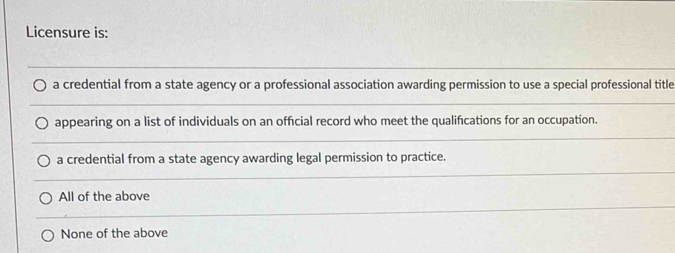 Licensure is:
a credential from a state agency or a professional association awarding permission to use a special professional title
appearing on a list of individuals on an official record who meet the qualifications for an occupation.
a credential from a state agency awarding legal permission to practice.
All of the above
None of the above