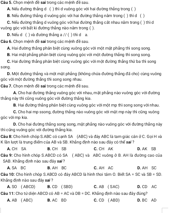 Chọn mệnh đề sai trong các mệnh đề sau.
A. Nếu đường thắng d ( ) thì d vuông góc với hai đường thắng trong ( )
B. Nếu đường thắng d vuông góc với hai đường thắng nằm trong ( ) thì d (
C. Nếu đường thẳng d vuông góc với hai đường thắng cắt nhau nằm trong ( ) thì d
vuông góc với bất kì đường thắng nào nằm trong ( ).
D. Nếu d ( ) và đường thắng a // ( ) thì d a.
Câu 6. Chọn mệnh đề sai trong các mệnh đề sau.
A. Hai đường thắng phân biệt cùng vuông góc với một mặt phầng thì song song.
B. Hai mặt phầng phân biệt cùng vuông góc với một đường thắng thì song song.
C. Hai đường thắng phân biệt cùng vuông góc với một đường thắng thứ ba thì song
s ong .
D. Một đường thắng và một mặt phẳng (không chứa đường thắng đã cho) cùng vuông
góc với một đường thắng thì song song nhau.
Câu 7. Chọn mệnh đề sai trong các mệnh đề sau.
A. Cho hai đường thắng vuông góc với nhau, mặt phầng nào vuông góc với đường
thắng này thì cũng vuông góc với đường thắng kia.
B. Hai đường thắng phân biệt cùng vuông góc với một mp thì song song với nhau.
C. Cho hai mp ssong, đường thắng nào vuông góc với mặt mp này thì cũng vuông
góc với mp kia.
D. Cho hai đường thắng song song, mặt phầng nào vuông góc với đường thắng này
thì cũng vuông góc với đường thắng kia.
Câu 8: Cho hình chóp S.ABC có cạnh SA (ABC) và đáy ABC là tam giác cân ở C. Gọi H và
K lần lượt là trung điểm của AB và SB. Khẳng định nào sau đây có thể sai ?
A. CH SA B. CH SB C. CH AK D. AK SB
Câu 9: Cho hình chóp S.ABCD có SA ( ABC) và ABC vuông ở B. AH là đường cao của
SAB. Khẳng định nào sau đây sai ?
A. SA B C B. AH BC C. AH AC D. AH SC
Câu 10: Cho hình chóp S.ABCD có đáy ABCD là hình thoi tâm O. Biết SA=SC và SB=SD.
Khẳng định nào sau đây sai ?
A. SO ( ABCD) B. CD ( SBD) C. AB ( SAC) D. CD AC
Câu 11: Cho tứ diện ABCD có AB=AC và DB=DC :. Khẳng định nào sau đây đúng?
A. AB (ABC) B. AC BD C. CD ( ABD) D. BC AD