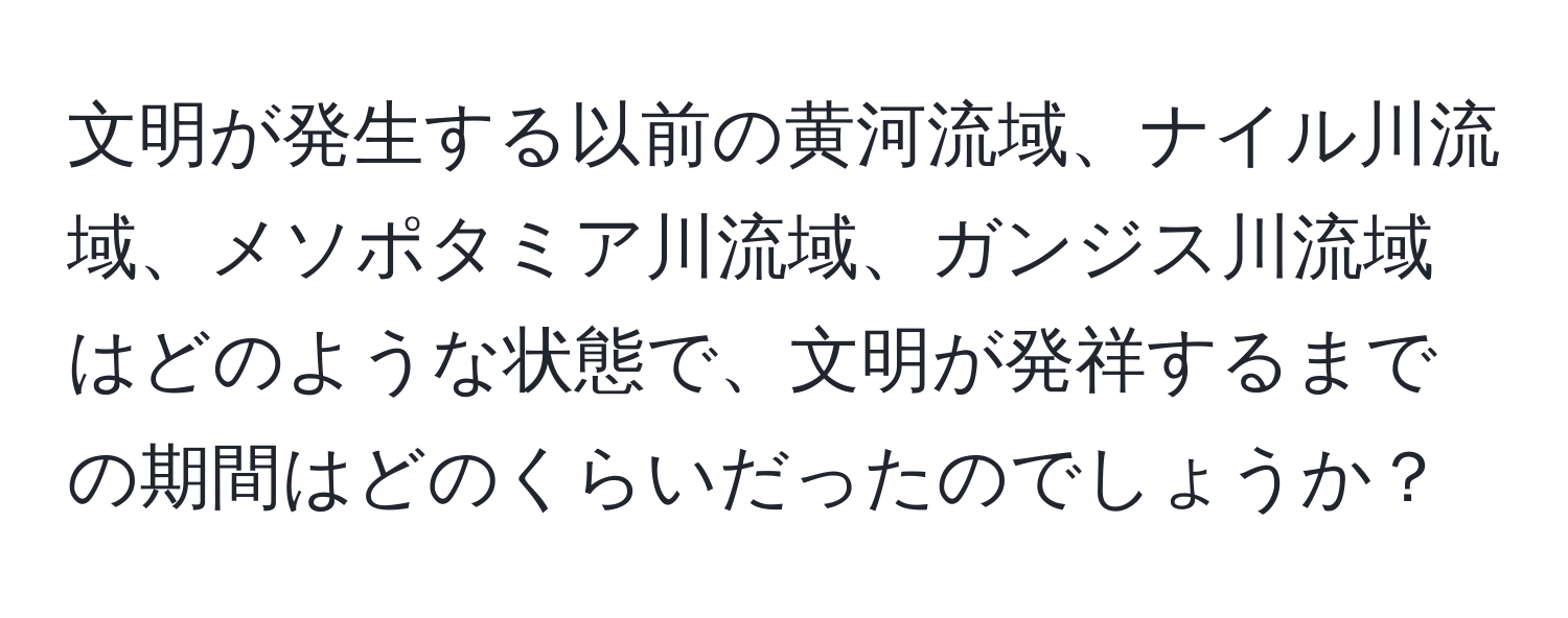 文明が発生する以前の黄河流域、ナイル川流域、メソポタミア川流域、ガンジス川流域はどのような状態で、文明が発祥するまでの期間はどのくらいだったのでしょうか？