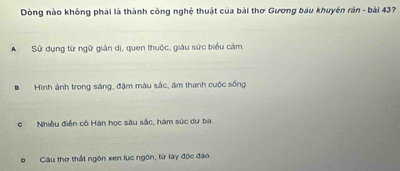 Dòng nào không phải là thành công nghệ thuật của bài thơ Gương báu khuyên răn - bài 437
A Sử dụng từ ngữ giản dị, quen thuộc, giàu sức biểu cảm.
B Hình ảnh trong sáng, đậm màu sắc, âm thanh cuộc sống
cNhiều điễn cố Hán học sâu sắc, hàm súc dư ba
Câu thơ thất ngôn xen lục ngôn, từ lày độc đảo.