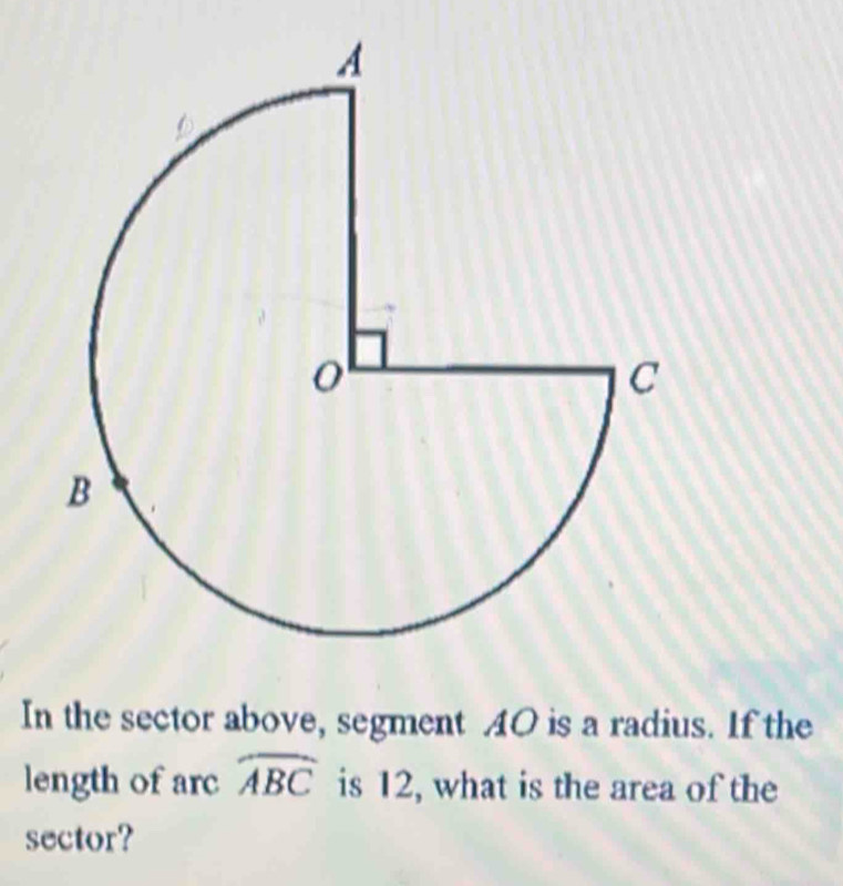 In the sector above, segment AO is a radius. If the 
length of arc widehat ABC is 12, what is the area of the 
sector?