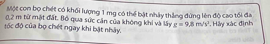 Một con bọ chét có khối lượng 1 mg có thể bật nhảy thẳng đứng lên độ cao tối đa
0,2 m từ mặt đất. Bỏ qua sức cản của không khí và lấy g=9,8m/s^2 *. Hãy xác định 
đốc độ của bọ chét ngay khi bật nhảy.