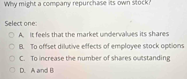 Why might a company repurchase its own stock?
Select one:
A. It feels that the market undervalues its shares
B. To offset dilutive effects of employee stock options
C. To increase the number of shares outstanding
D. A and B