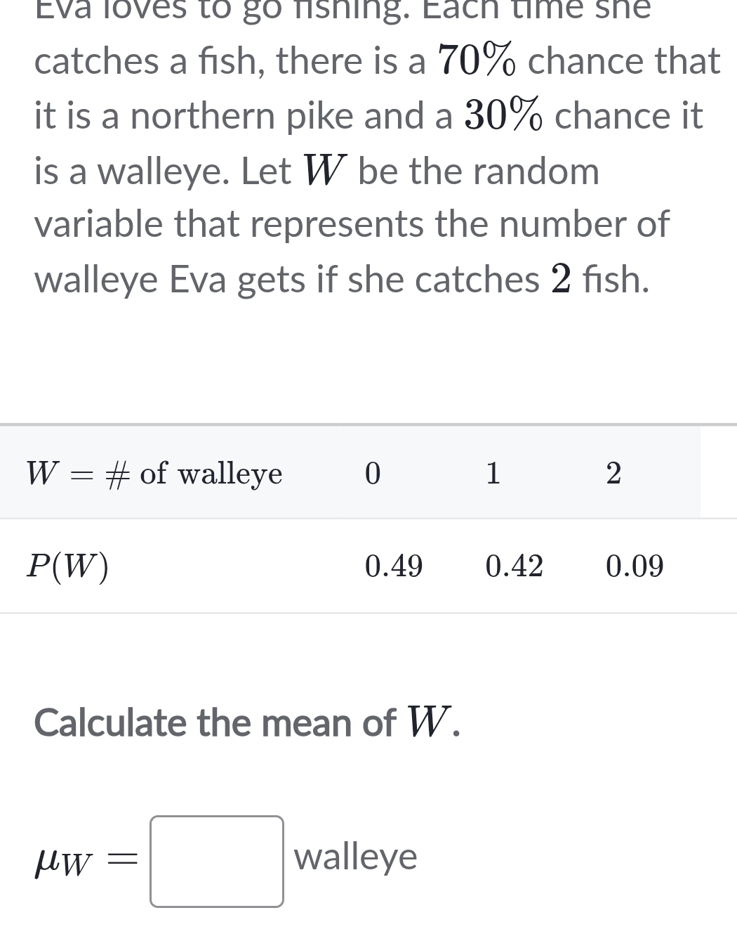 Eva loves to go fshing. Each time she
catches a fish, there is a 70% chance that
it is a northern pike and a 30% chance it
is a walleye. Let W be the random
variable that represents the number of
walleye Eva gets if she catches 2 fısh.
Calculate the mean of W.
mu _W=□ walleye