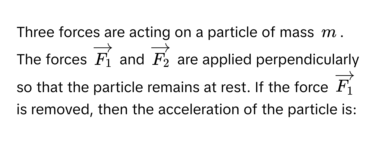 Three forces are acting on a particle of mass $m$. The forces $vectorF_1$ and $vectorF_2$ are applied perpendicularly so that the particle remains at rest. If the force $vectorF_1$ is removed, then the acceleration of the particle is: