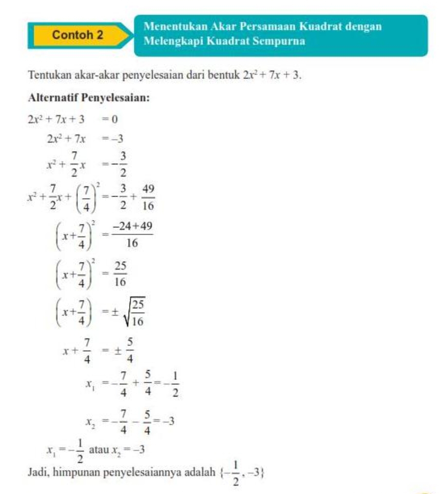 Menentukan Akar Persamaan Kuadrat dengan 
Contoh 2 Melengkapi Kuadrat Sempurna 
Tentukan akar-akar penyelesaian dari bentuk 2x^2+7x+3. 
Alternatif Penyelesaian:
2x^2+7x+3=0
2x^2+7x=-3
x^2+ 7/2 x=- 3/2 
x^2+ 7/2 x+( 7/4 )^2=- 3/2 + 49/16 
(x+ 7/4 )^2= (-24+49)/16 
(x+ 7/4 )^2= 25/16 
(x+ 7/4 )=± sqrt(frac 25)16
x+ 7/4 =±  5/4 
x_1=- 7/4 + 5/4 =- 1/2 
x_2=- 7/4 - 5/4 =-3
x_1=- 1/2  atau x_2=-3
Jadi, himpunan penyelesaiannya adalah  - 1/2 ,-3