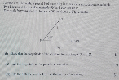 At time t=0 seconds, a parcel P of mass 4kg is at rest on a smooth horizontal table.
Two horizontal forces of magnitude 6N and 10N act on P
The angle between the two forces is 60° as shown in Fig. 2 below.
Fig. 2
(i) Show that the magnitude of the resultant force acting on P is 14N. [3]
(ii) Find the magnitude of the parcel's acceleration [2]
(iii) Find the distance travelled by P in the first 3s of its motion. [2]