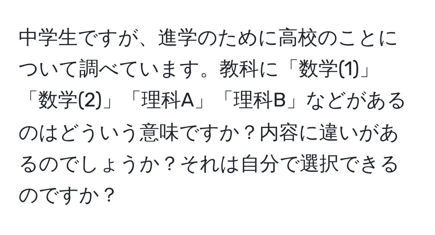 中学生ですが、進学のために高校のことについて調べています。教科に「数学(1)」「数学(2)」「理科A」「理科B」などがあるのはどういう意味ですか？内容に違いがあるのでしょうか？それは自分で選択できるのですか？