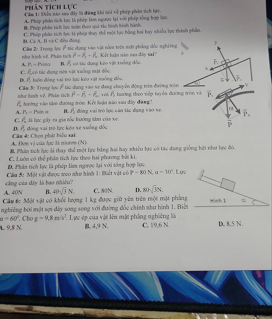 phân tích lực
Câu 1: Điều nào sau đây là đúng khi nói về phép phân tích lực.
A. Phép phân tích lực là phép làm ngược lại với phép tổng hợp lực.
B. Phép phân tích lực tuân theo qui tắc hình bình hành.
C. Phép phân tích lực là phép thay thế một lực bằng hai hay nhiều lực thành phần.
D. Cả A, B và C đều đúng.
y
Câu 2: Trọng lực vector P tác dụng vào vật nằm trên mặt phẳng dốc nghiêng
như hình vẽ. Phân tích vector P=vector P_t+vector P_n.  Kết luận nào sau đây sai?
A. P_t= Psinα B. vector P_t có tác dụng kéo vật xuống đốc.
overline P_t
C. vector P_n có tác dụng nén vật xuống mặt dốc. x
D. vector P_t luôn đóng vai trò lực kéo vật xuống đốc.
D overline P_n
Câu 3: Trọng lực vector P tác dụng vào xe đang chuyển động trên đường tròn α)
V
như hình vẽ. Phân tích vector P=vector P_t+vector P_n, , với vector P_t hướng theo tiếp tuyến đường tròn và overline P_t
vector P_n hướng vào tâm đường tròn. Kết luận nào sau đây đúng?
A. P_n=Psin alpha B. vector P_t đóng vai trò lực cản tác dụng vào xe.
α
overline P_n
C. vector P_n là lực gây ra gia tốc hướng tâm của xe.
overline P
D. vector P_t đóng vai trò lực kéo xe xuống đốc
* Câu 4: Chọn phát biểu sai:
A. Đơn vị của lực là niutơn (N).
B. Phân tích lực là thay thế một lực bằng hai hay nhiều lực có tác dụng giống hệt như lực đó.
C. Luôn có thể phân tích lực theo hai phương bất kì.
D. Phân tích lực là phép làm ngược lại với tổng hợp lực.
*  Câu 5: Một vật được treo như hình 1: Biết vật có P=80N,alpha =30°. Lực
a
căng của dây là bao nhiêu?
A. 40N B. 40sqrt(3)N. C. 80N. D. 80sqrt(3)N.
Câu 6: Một vật có khối lượng 1 kg được giữ yên trên một mặt phẳng Hình 1 α
nghiêng bởi một sợi dây song song với đường dốc chính như hình 1. Biết
alpha =60°. Cho g=9,8m/s^2. Lực ép của vật lên mặt phẳng nghiêng là
A. 9,8 N. B. 4,9 N. C. 19,6 N. D. 8,5 N.