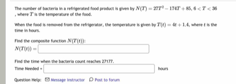 The number of bacteria in a refrigerated food product is given by N(T)=27T^2-174T+85, 6
, where I' is the temperature of the food. 
When the food is removed from the refrigerator, the temperature is given by T(t)=4t+1.4 , where t is the 
time in hours
Find the composite function N(T(t))
N(T(t))=□
Find the time when the bacteria count reaches 27177. 
Time Needed □ hours
Question Help: - Message instructor D Post to forum