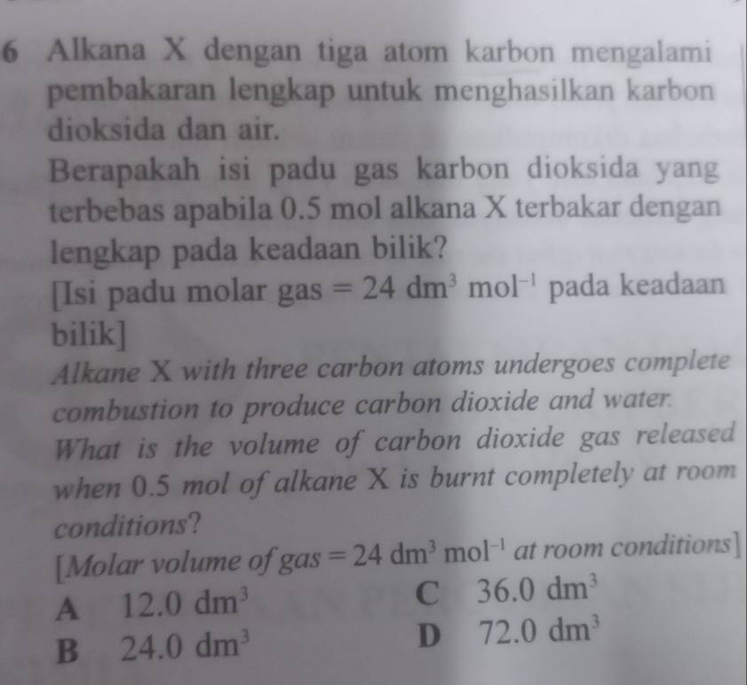 Alkana X dengan tiga atom karbon mengalami
pembakaran lengkap untuk menghasilkan karbon
dioksida dan air.
Berapakah isi padu gas karbon dioksida yang
terbebas apabila 0.5 mol alkana X terbakar dengan
lengkap pada keadaan bilik?
[Isi padu molar gas =24dm^3mol^(-1) pada keadaan
bilik]
Alkane X with three carbon atoms undergoes complete
combustion to produce carbon dioxide and water.
What is the volume of carbon dioxide gas released
when 0.5 mol of alkane X is burnt completely at room
conditions?
[Molar volume of gas =24dm^3mol^(-1) at room conditions]
A 12.0dm^3
C 36.0dm^3
B 24.0dm^3
D 72.0dm^3