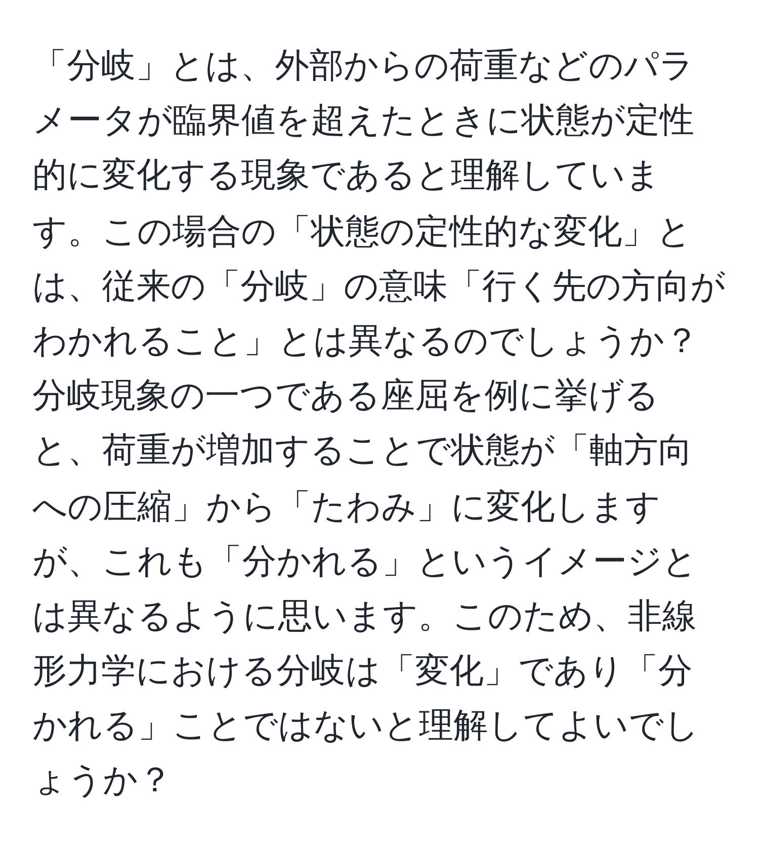 「分岐」とは、外部からの荷重などのパラメータが臨界値を超えたときに状態が定性的に変化する現象であると理解しています。この場合の「状態の定性的な変化」とは、従来の「分岐」の意味「行く先の方向がわかれること」とは異なるのでしょうか？分岐現象の一つである座屈を例に挙げると、荷重が増加することで状態が「軸方向への圧縮」から「たわみ」に変化しますが、これも「分かれる」というイメージとは異なるように思います。このため、非線形力学における分岐は「変化」であり「分かれる」ことではないと理解してよいでしょうか？