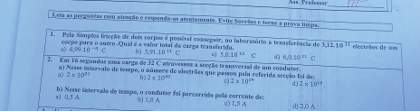 Ass. Prodeso an_
Lcia as perguntas com atenção e respanda-as atentamente. Evite boraãos e torze a prova limpa.
1. Pela Simpões frieção de dois corpos é possível consogair, no laboratório a transferência de 3, 12, 10^(11) elecirães de um
corpo para o guero Qual é o vaior total da carza transferida,
a) 4.99.10^(-4)C b) 3,91.10^(11)C 3.0.10^(10) C 6,0.10^(11)c
2. Em 16 segundos ama carga de 32 C atravessou a secção transversal de um condusor.
a) Nesse intervalo de tempo, o número de electrões que passou pela referida seeção foi des
a) 2* 10^(11) b) 2* 10^(20) 0) 2* 10^(29) d) 2* 10^(11)
a) 0,5 A b) Nesse intervalo de tempo, o condutor foi percorrido pela corrente de:
δ) 1,0 A c) 1,S A d) 2,0 A