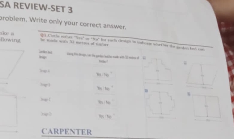 SA REVIEW-SET 3 
problem. Write only your correct answer. 
ake a Q1.Circle either "Yea" or "No" for each design to indicate whether the garden bed can 
lowing be made with 32 metres of timber 
Sarken la shing the desgns, can the gardan ted be made with 32 eatens of L1 
Inips 1tho ! 
u 
Seag A
Y_B/N_O
hel
Y_(5) No°. 
u 
2net 
.
v_0/N_0
hen 
Pts/Ne^- 
CARPENTER