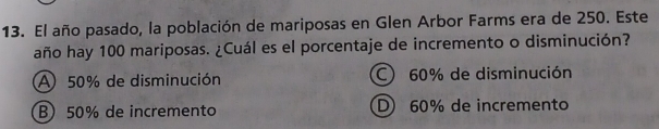 El año pasado, la población de mariposas en Glen Arbor Farms era de 250. Este
año hay 100 mariposas. ¿Cuál es el porcentaje de incremento o disminución?
A 50% de disminución C 60% de disminución
B) 50% de incremento D 60% de incremento