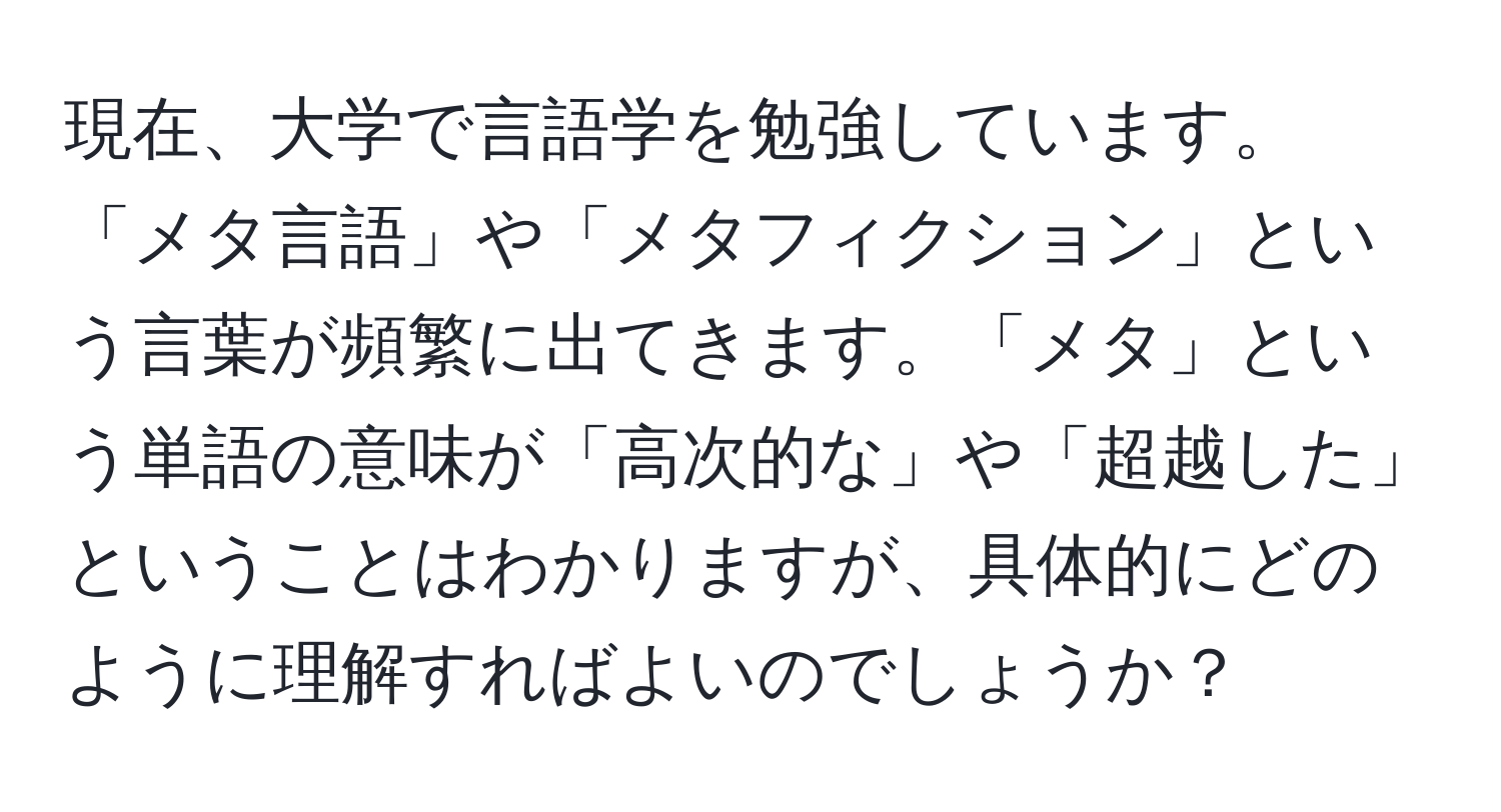 現在、大学で言語学を勉強しています。「メタ言語」や「メタフィクション」という言葉が頻繁に出てきます。「メタ」という単語の意味が「高次的な」や「超越した」ということはわかりますが、具体的にどのように理解すればよいのでしょうか？