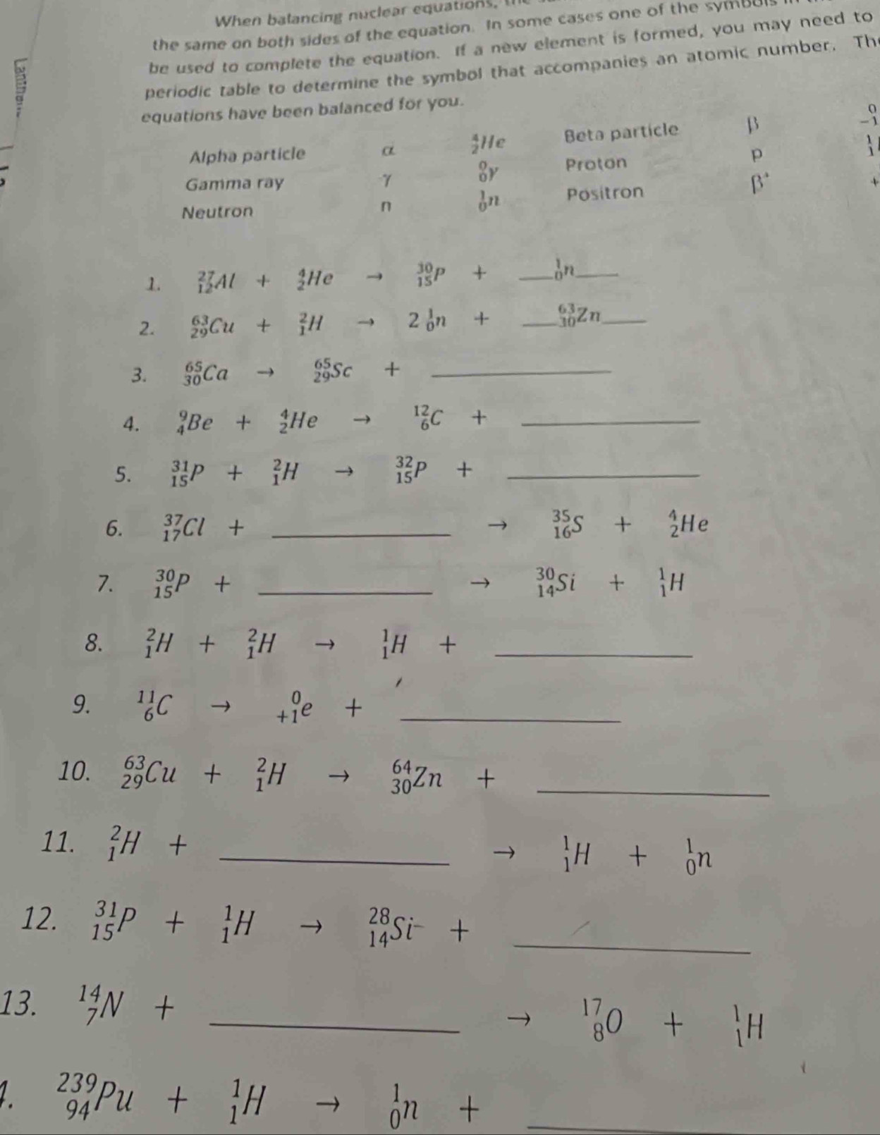 When balancing nuclear equations, t
the same on both sides of the equation. In some cases one of the symbul
be used to complete the equation. If a new element is formed, you may need to
periodic table to determine the symbol that accompanies an atomic number. Th
equations have been balanced for you.
Alpha particle a  4/2 He Beta particle β
-9
p
_0^(0Y Proton   
Gamma ray γ B^circ) +
Neutron
n
_0^(1n Positron
1. _(12)^(27)Al+_2^4He to _(15)^(30)P+ _ _0^1n _
2. _(29)^(63)Cu+_1^2Hto 2_0^1n+ _ _(30)^(63)Zn _
3. _(30)^(65)Cato _(29)^(65)Sc+ ^circ) _
4. _4^(9Be+_2^4He to _6^(12)C+ _
5. _(15)^(31)P+_1^2H to _(15)^(32)P+ _
6. _(17)^(37)Cl+ _ ^35)_16S+_2^(4He
7. _(15)^(30)P+ _ _(14)^(30)Si+_1^1H
8. _1^2H+_1^2H to _1^1H+ _
9. ^11)_6Cto _(+1)^0e+ _
10. _(29)^(63)Cu+_1^(2Hto _(30)^(64)Zn+ _
11. _1^2H+ _ to _1^1H+_0^1n
12. _(15)^(31)P+_1^1Hto _(14)^(28)Si^-)+ _
13. _7^((14)N+ _
^17)_8O+^1_1H
_(94)^(239)Pu+_1^1H to _0^1n+ _