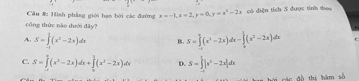 Hình phẳng giới hạn bởi các đường x=-1, x=2, y=0, y=x^2-2x có diện tích S được tính theo
công thức nào dưới đây?
A. S=∈tlimits _(-1)^2(x^2-2x)dx S=∈tlimits _(-1)^0(x^2-2x)dx-∈tlimits _0^(2(x^2)-2x)dx
B.
C
C. S=∈tlimits _(-1)^0(x^2-2x)dx+∈tlimits _0^(2(x^2)-2x)dx D. S=∈tlimits _(-1)^2|x^2-2x|dx
các đồ thị hàm số