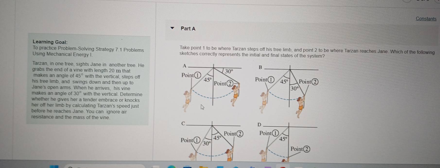 Constants
Part A
Learning Goal:
To practice Problem-Solving Strategy 7.1 Problems
Take point 1 to be where Tarzan steps off his tree limb, and point 2 to be where Tarzan reaches Jane. Which of the following
Using Mechanical Energy I.
sketches correctly represents the initial and final states of the system?
Tarzan, in one tree, sights Jane in another tree. He
grabs the end of a vine with length 20 m that
makes an angle of 45° with the vertical, steps off  
his tree limb, and swings down and then up to
Jane's open arms. When he arrives, his vine
makes an angle of 30° with the vertical. Determine
whether he gives her a tender embrace or knocks 
her off her limb by calculating Tarzan's speed just
before he reaches Jane. You can ignore air
resistance and the mass of the vine.
C
Point Point
45°
45°
Point a 30°
Point Q