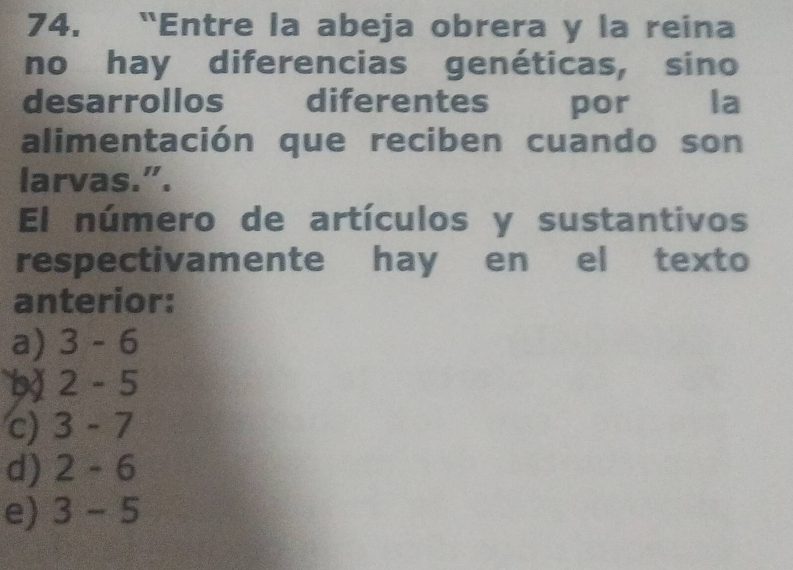 “Entre la abeja obrera y la reina
no hay diferencias genéticas, sino
desarrollos diferentes por la
alimentación que reciben cuando son
larvas.".
El número de artículos y sustantivos
respectivamente hay en el texto
anterior:
a) 3-6
2-5
c) a 3-7
d) 2-6
e) 3-5