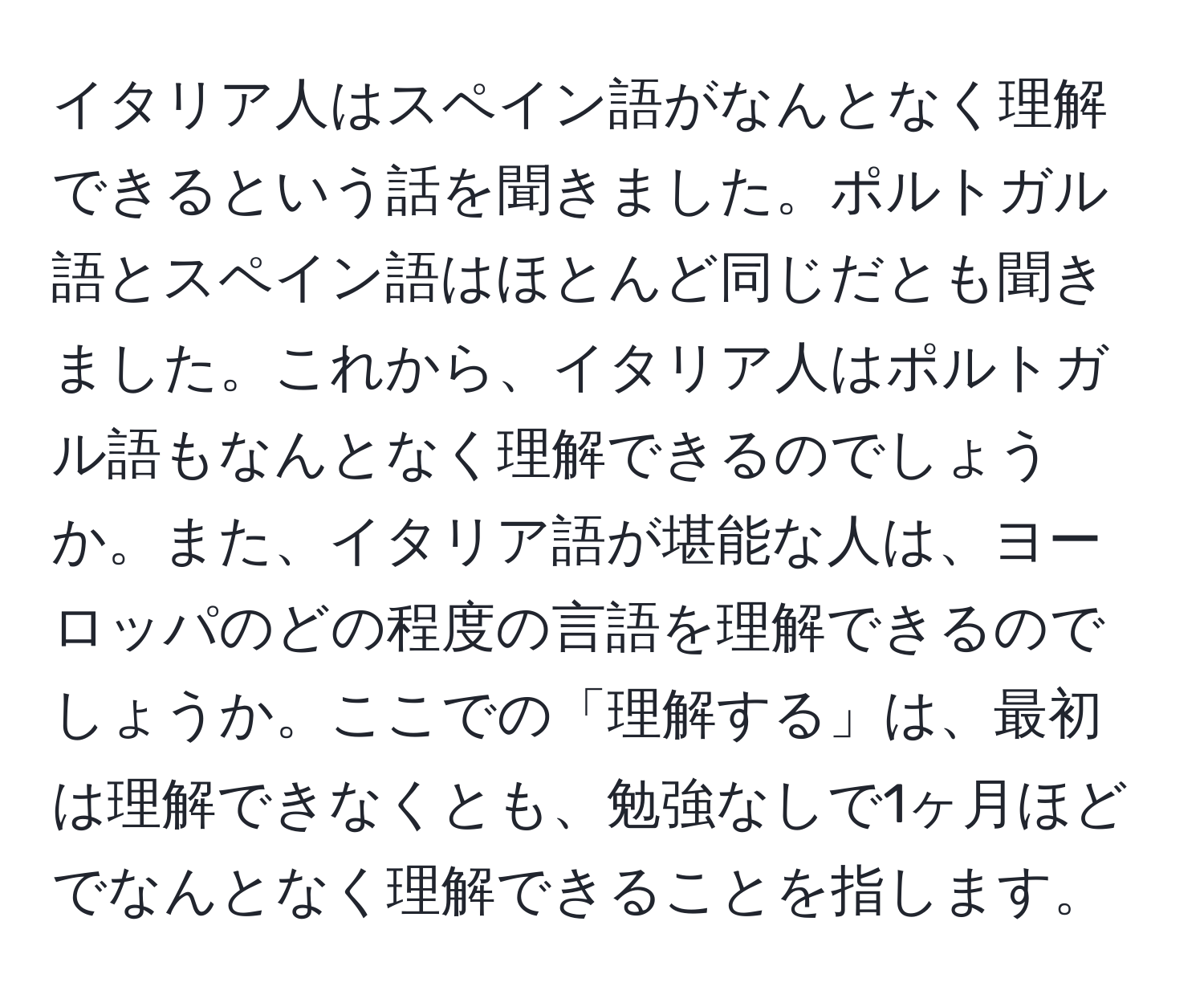 イタリア人はスペイン語がなんとなく理解できるという話を聞きました。ポルトガル語とスペイン語はほとんど同じだとも聞きました。これから、イタリア人はポルトガル語もなんとなく理解できるのでしょうか。また、イタリア語が堪能な人は、ヨーロッパのどの程度の言語を理解できるのでしょうか。ここでの「理解する」は、最初は理解できなくとも、勉強なしで1ヶ月ほどでなんとなく理解できることを指します。