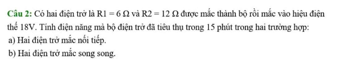 Có hai điện trở là R1=6Omega và R2=12Omega được mắc thành bộ rồi mắc vào hiệu điện 
thể 18V. Tính điện năng mà bộ điện trở đã tiêu thụ trong 15 phút trong hai trường hợp: 
a) Hai điện trở mắc nối tiếp. 
b) Hai điện trở mắc song song.