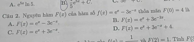 A. e^(5x)ln 5. B frac 5e^(5x)+C. C. 5e+C+ 
Câu 2. Nguyên hàm F(x) của hàm số f(x)=e^x-3e^(-x) thỏa mãn F(0)=4la
A. F(x)=e^x-3e^(-x).
B. F(x)=e^x+3e^(-2x).
C. F(x)=e^x+3e^(-x).
D. F(x)=e^x+3e^(-x)+4.
f(x)=frac 1 và F(2)=1. Tính F(?