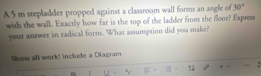 A 5 m stepladder propped against a classroom wall forms an angle of 30°
with the wall. Exactly how far is the top of the ladder from the floor? Express 
your answer in radical form. What assumption did you make? 
Show all work! Include a Diagram
a^6 + ... 
I U a