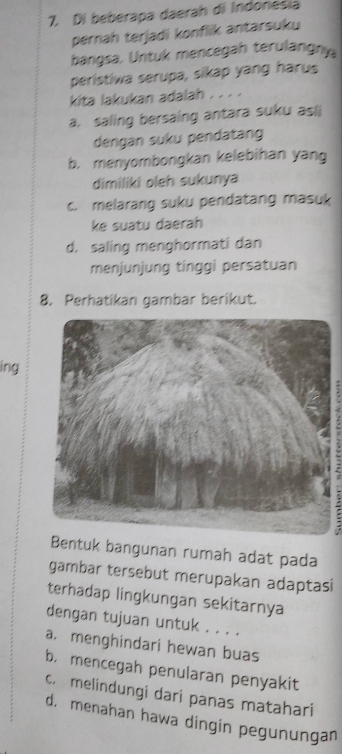 Di beberapa daerah di Indonesia
pernah terjadi konflik antarsuku
bangsa. Untuk mencegah terulangny
peristiwa serupa, sikap yang harus
kita lakukan adalah . . . .
a. saling bersaing antara suku asli
dengan suku pendatang
b. menyombongkan kelebihan yang
dimiliki oleh sukunya
c. melarang suku pendatang masuk
ke suatu daerah
d. saling menghormati dan
menjunjung tinggi persatuan
8. Perhatikan gambar berikut.
ing
Bentuk bangunan rumah adat pada
gambar tersebut merupakan adaptasi
terhadap lingkungan sekitarnya
dengan tujuan untuk . . . .
a. menghindari hewan buas
b. mencegah penularan penyakit
c. melindungi dari panas matahari
d. menahan hawa dingin pegunungan