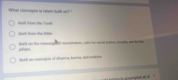 What concepts is lalam built on? "
Built from the Torah
Built from the Bible
Built on the messagu of monotheism, calls for social justice, morality and the five
pillars
Built on concepts of dharma, karma, and moksha
rld history to accomplish all of *
