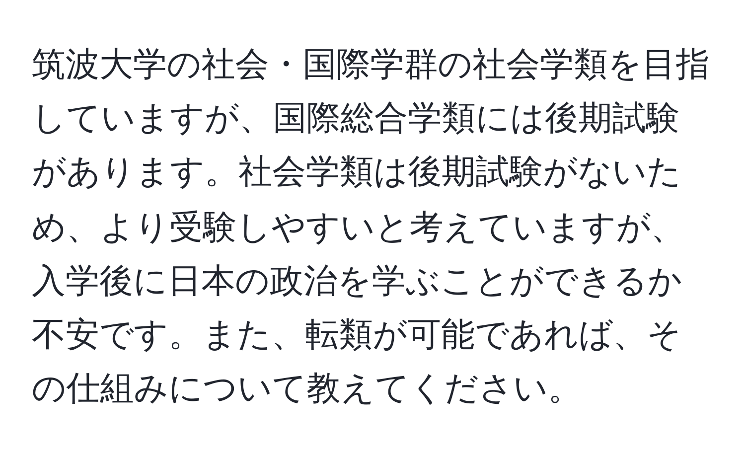 筑波大学の社会・国際学群の社会学類を目指していますが、国際総合学類には後期試験があります。社会学類は後期試験がないため、より受験しやすいと考えていますが、入学後に日本の政治を学ぶことができるか不安です。また、転類が可能であれば、その仕組みについて教えてください。