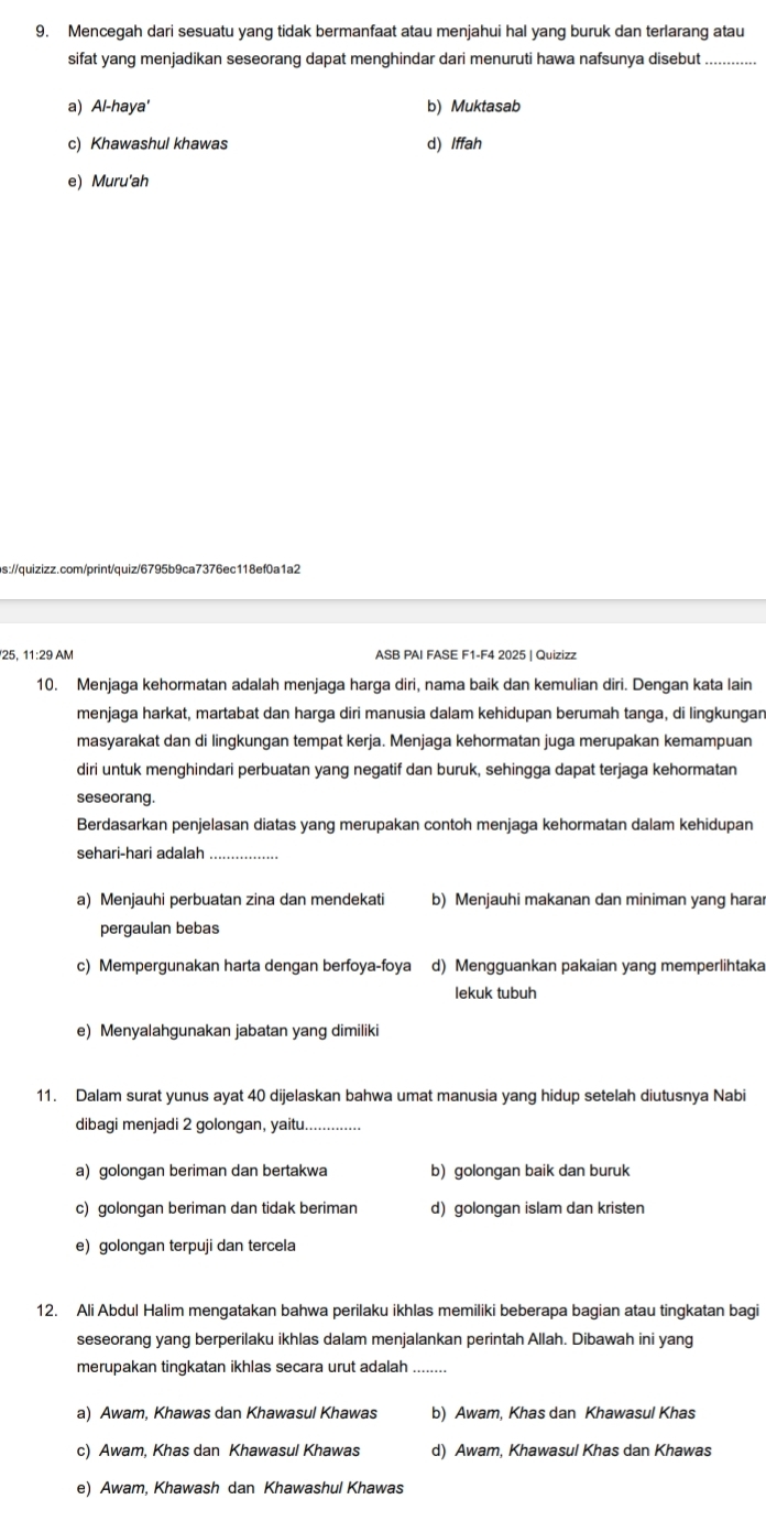 Mencegah dari sesuatu yang tidak bermanfaat atau menjahui hal yang buruk dan terlarang atau
sifat yang menjadikan seseorang dapat menghindar dari menuruti hawa nafsunya disebut_
a) Al-haya' b) Muktasab
c) Khawashul khawas d) Iffah
e) Muru'ah
bs://quizizz.com/print/quiz/6795b9ca7376ec118ef0a1a2
25, 11:29 AM ASB PAI FASE F1-F4 2025 | Quizizz
10. Menjaga kehormatan adalah menjaga harga diri, nama baik dan kemulian diri. Dengan kata lain
menjaga harkat, martabat dan harga diri manusia dalam kehidupan berumah tanga, di lingkungan
masyarakat dan di lingkungan tempat kerja. Menjaga kehormatan juga merupakan kemampuan
diri untuk menghindari perbuatan yang negatif dan buruk, sehingga dapat terjaga kehormatan
seseorang.
Berdasarkan penjelasan diatas yang merupakan contoh menjaga kehormatan dalam kehidupan
sehari-hari adalah_
a) Menjauhi perbuatan zina dan mendekati b) Menjauhi makanan dan miniman yang harar
pergaulan bebas
c) Mempergunakan harta dengan berfoya-foya d) Mengguankan pakaian yang memperlihtaka
lekuk tubuh
e) Menyalahgunakan jabatan yang dimiliki
11. Dalam surat yunus ayat 40 dijelaskan bahwa umat manusia yang hidup setelah diutusnya Nabi
dibagi menjadi 2 golongan, yaitu....
a) golongan beriman dan bertakwa b) golongan baik dan buruk
c) golongan beriman dan tidak beriman d) golongan islam dan kristen
e) golongan terpuji dan tercela
12. Ali Abdul Halim mengatakan bahwa perilaku ikhlas memiliki beberapa bagian atau tingkatan bagi
seseorang yang berperilaku ikhlas dalam menjalankan perintah Allah. Dibawah ini yang
merupakan tingkatan ikhlas secara urut adalah ........
a) Awam, Khawas dan Khawasul Khawas b) Awam, Khas dan Khawasul Khas
c) Awam, Khas dan Khawasul Khawas d) Awam, Khawasul Khas dan Khawas
e) Awam, Khawash dan Khawashul Khawas