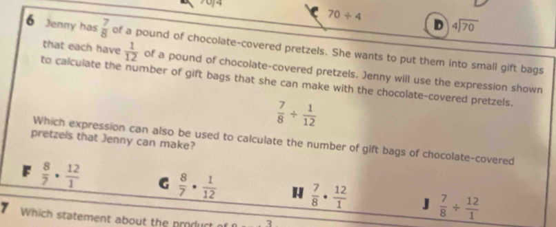 70f4
70/ 4
D beginarrayr 4encloselongdiv 70endarray
6 Jenny has  7/8  of a pound of chocolate-covered pretzels. She wants to put them into small gift bags
that each have  1/12  of a pound of chocolate-covered pretzels. Jenny will use the expression shown
to calculate the number of gift bags that she can make with the chocolate-covered pretzels.
 7/8 /  1/12 
pretzels that Jenny can make?
Which expression can also be used to calculate the number of gift bags of chocolate-covered
 8/7 ·  12/1 
G  8/7 ·  1/12  H  7/8 ·  12/1  J  7/8 /  12/1 
7 Which statement about the produrt 3