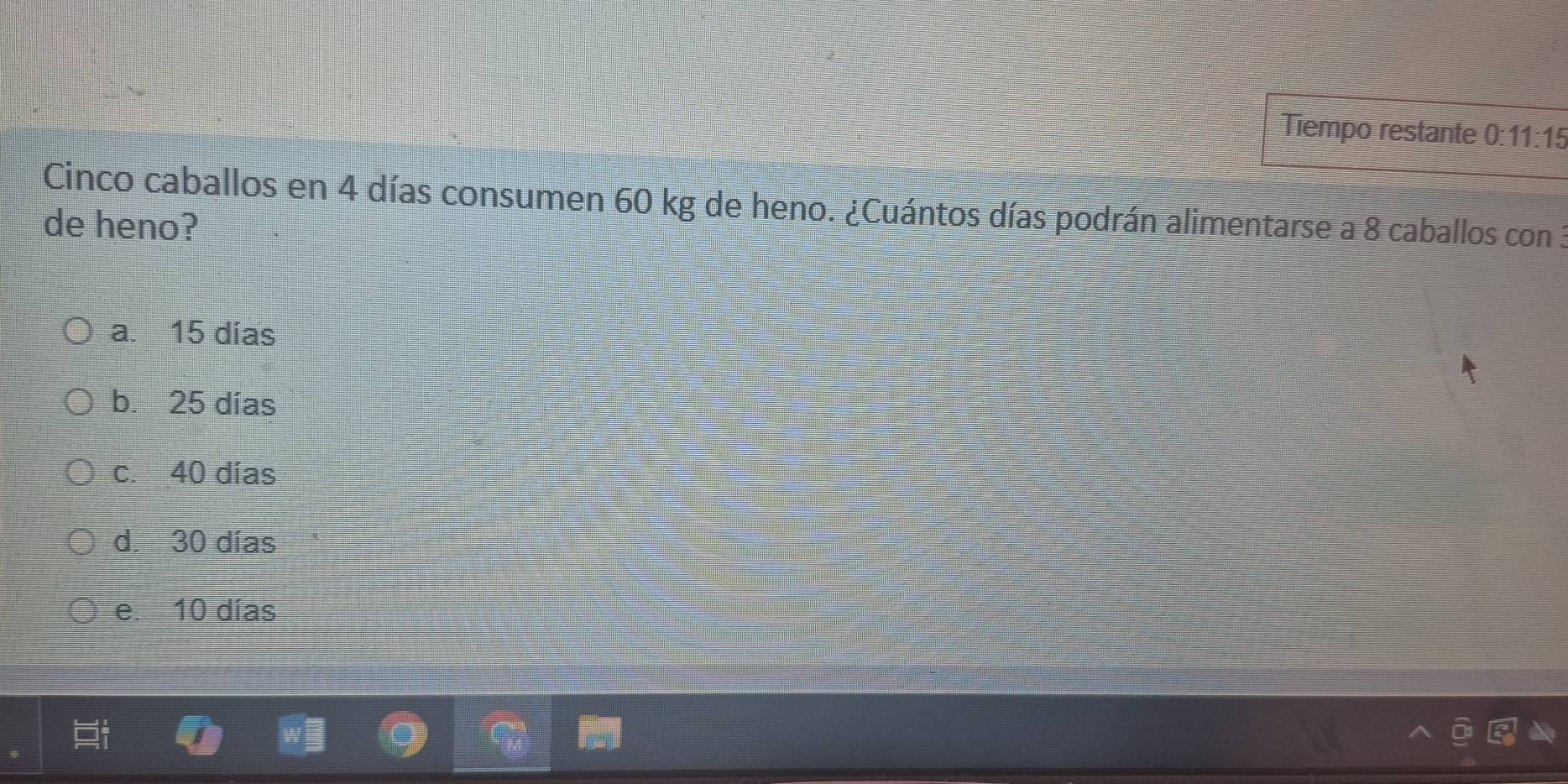 Tiempo restante 0:11:15 
Cinco caballos en 4 días consumen 60 kg de heno. ¿Cuántos días podrán alimentarse a 8 caballos con 3
de heno?
a. 15 dias
b. 25 días
c. 40 días
d. 30 días
e. 10 días