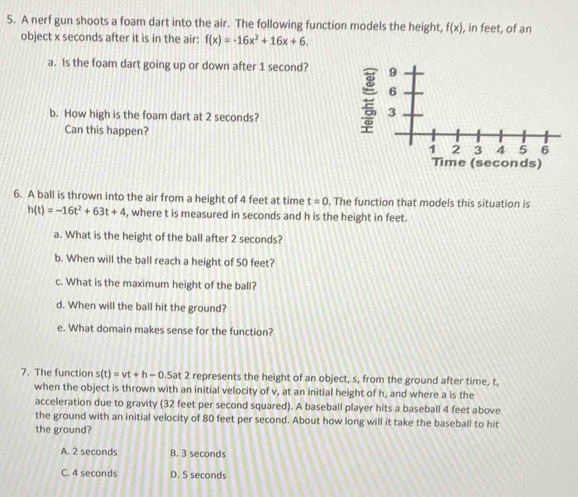 A nerf gun shoots a foam dart into the air. The following function models the height, f(x) , in feet, of an
object x seconds after it is in the air: f(x)=-16x^2+16x+6. 
a. Is the foam dart going up or down after 1 second? 9
6
b. How high is the foam dart at 2 seconds?
3
Can this happen?
1 2 3 4 5 6
Time (seconds)
6. A ball is thrown into the air from a height of 4 feet at time t=0. The function that models this situation is
h(t)=-16t^2+63t+4 , where t is measured in seconds and h is the height in feet.
a. What is the height of the ball after 2 seconds?
b. When will the ball reach a height of 50 feet?
c. What is the maximum height of the ball?
d. When will the ball hit the ground?
e. What domain makes sense for the function?
7. The function s(t)=vt+h-0.5a at 2 represents the height of an object, s, from the ground after time, t,
when the object is thrown with an initial velocity of v, at an initial height of h, and where a is the
acceleration due to gravity (32 feet per second squared). A baseball player hits a baseball 4 feet above
the ground with an initial velocity of 80 feet per second. About how long will it take the baseball to hit
the ground?
A. 2 seconds B. 3 seconds
C. 4 seconds D. 5 seconds